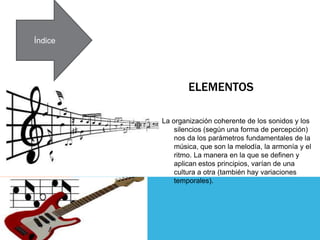 ELEMENTOS
La organización coherente de los sonidos y los
silencios (según una forma de percepción)
nos da los parámetros fundamentales de la
música, que son la melodía, la armonía y el
ritmo. La manera en la que se definen y
aplican estos principios, varían de una
cultura a otra (también hay variaciones
temporales).
Índice
 