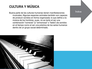 CULTURA Y MÚSICA
Buena parte de las culturas humanas tienen manifestaciones
musicales. Algunas especies animales también son capaces
de producir sonidos en forma organizada; lo que define a la
música de los hombres, pues, no es tanto el ser una
combinación "correcta" (o "armoniosa" o "bella") de sonidos
en el tiempo como el ser una práctica de los seres humanos
dentro de un grupo social determinado.
Índice
 