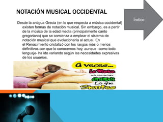 NOTACIÓN MUSICAL OCCIDENTAL
Desde la antigua Grecia (en lo que respecta a música occidental)
existen formas de notación musical. Sin embargo, es a partir
de la música de la edad media (principalmente canto
gregoriano) que se comienza a emplear el sistema de
notación musical que evolucionaría al actual. En
el Renacimiento cristalizó con los rasgos más o menos
definitivos con que lo conocemos hoy, aunque -como todo
lenguaje- ha ido variando según las necesidades expresivas
de los usuarios.
Índice
 