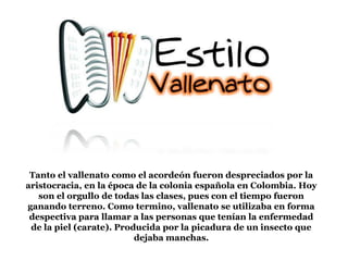 Tanto el vallenato como el acordeón fueron despreciados por la
aristocracia, en la época de la colonia española en Colombia. Hoy
son el orgullo de todas las clases, pues con el tiempo fueron
ganando terreno. Como termino, vallenato se utilizaba en forma
despectiva para llamar a las personas que tenían la enfermedad
de la piel (carate). Producida por la picadura de un insecto que
dejaba manchas.
 