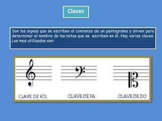 Claves
Son los signos que se escriben al comienzo de un pentagrama y sirven para
determinar el nombre de las notas que se escriben en él. Hay varias claves.
Las mas utilizadas son:

 