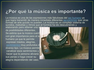 La música es una de las expresiones más fabulosas del ser humano ya
que logra transmitir de manera inmediata diferentes sensaciones que otras
formas de arte quizás no pueden. La música es un complejo sistema de
sonidos, melodías y ritmos que el hombre ha ido descubriendo y
elaborando para obtener una infinidad
de posibilidades diferentes.
Se estima que la música cuenta
con gran importancia para el ser
humano ya que le permite
expresar miedos, alegrías,
sentimientos muy profundos de
diverso tipo. La música permite
canalizar esos sentimientos y
hacer que la persona aliviane
sus penas o haga crecer su
alegría dependiendo del caso.

 