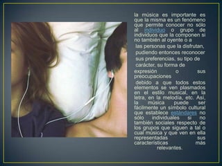 la música es importante es
que la misma es un fenómeno
que permite conocer no sólo
al individuo o grupo de
individuos que la componen si
no también al oyente o a
las personas que la disfrutan,
pudiendo entonces reconocer
sus preferencias, su tipo de
carácter, su forma de
expresión
o
sus
preocupaciones
debido a que todos estos
elementos se ven plasmados
en el estilo musical, en la
letra, en la melodía, etc. Así,
la
música
puede
ser
fácilmente un símbolo cultural
que establece estándares no
sólo
individuales
si
no
también sociales respecto de
los grupos que siguen a tal o
cual música y que ven en ella
representadas
sus
características
más
relevantes.

 