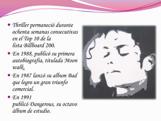  Thriller permaneció durante

ochenta semanas consecutivas
en el Top 10 de la
lista Billboard 200.
 En 1988, publicó su primera
autobiografía, titulada Moon
walk.
 En 1987 lanzó su album Bad
que logro un gran triunfo
comercial.
 En 1991
publicó Dangerous, su octavo
álbum de estudio.

 