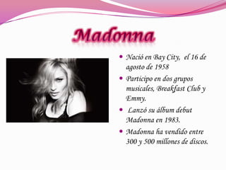  Nació en Bay City, el 16 de

agosto de 1958
 Participo en dos grupos
musicales, Breakfast Club y
Emmy.
 Lanzó su álbum debut
Madonna en 1983.
 Madonna ha vendido entre
300 y 500 millones de discos.

 