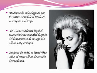 Madonna ha sido elogiada por

los críticos dándole el título de
«La Reina Del Pop».
 En 1984, Madonna logró el
reconocimiento mundial después
del lanzamiento de su segundo
álbum Like a Virgin.
 En junio de 1986, se lanzó True

Blue, el tercer álbum de estudio
de Madonna.

 
