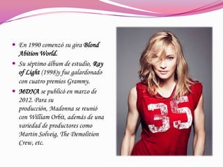  En 1990 comenzó su gira Blond

Abition World.
 Su séptimo álbum de estudio, Ray
of Light (1998)y fue galardonado
con cuatro premios Grammy.
 MDNA se publicó en marzo de
2012. Para su
producción, Madonna se reunió
con William Orbit, además de una
variedad de productores como
Martin Solveig, The Demolition
Crew, etc.

 