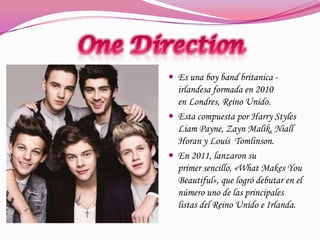  Es una boy band britanica -

irlandesa formada en 2010
en Londres, Reino Unido.
 Esta compuesta por Harry Styles
Liam Payne, Zayn Malik, Niall
Horan y Louis Tomlinson.
 En 2011, lanzaron su
primer sencillo, «What Makes You
Beautiful», que logró debutar en el
número uno de las principales
listas del Reino Unido e Irlanda.

 