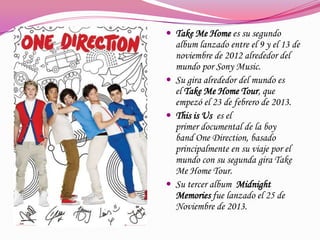  Take Me Home es su segundo

album lanzado entre el 9 y el 13 de
noviembre de 2012 alrededor del
mundo por Sony Music.
 Su gira alrededor del mundo es
el Take Me Home Tour, que
empezó el 23 de febrero de 2013.
 This is Us es el
primer documental de la boy
band One Direction, basado
principalmente en su viaje por el
mundo con su segunda gira Take
Me Home Tour.
 Su tercer album Midnight
Memories fue lanzado el 25 de
Noviembre de 2013.

 