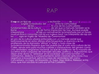  El rap es un tipo de sprechgesang o recitación rítmica de rimas y juegos de
palabras surgido a mediados del siglo XX entre la comunidad
afroamericana de los Estados Unidos. Es uno de los cuatro pilares
fundamentales de la cultura hip hop, de ahí que a menudo también se lo
llame metonímicamente (y de forma imprecisa) hip hop. Aunque puede
interpretarse a capella, el rap va normalmente acompañado por un fondo
musical rítmico conocido con la voz inglesa beat. Los intérpretes de rap son
los MC, sigla en inglés de "Maestro de Ceremonias«
 en pro de la cultura urbana enfocada con un mensaje social que
lastimosamente en estos últimos años ha perdido su esencia y se ha
proliferado de los llamados "sifrinos" o "tukys" y toda clase de
autodenominados Raperos que han puesto por el suelo esta cultura de las
Calles, siendo esto para muchos cultores y conocedores del genero como
una verdadera vergüenza nacional, ya que el contenido de la mayoría de
sus letras están cargadas de mensajes sexuales, políticos y degradantes que
dejan ente dicho su "seriedad" en la sociedad, así como también sus
vestimentas, dialecto y comportamiento están creando antivalores muy
negativos a la juventud, salvo los casos de verdaderos MC como
Cancerbero, La Zaga, MCklopedia, Lil Supa, Niga Sibilino, Rekeson entre
otros, que han sacado la cara por el País Caribeño.
 