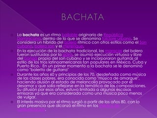  La bachata es un ritmo bailable originario de República
Dominicana, dentro de lo que se denomina folclore urbano. Se
considera un híbrido del bolero rítmico con otros estilos como el Son
cubano, bolero son y el merengue.
 En la ejecución de la bachata tradicional, las maracas del bolero
fueron sustituidas por la güira, se asumió ejecución virtuosa y libre
del bongó propia del son cubano y se incorporaron guitarras al
estilo de los tríos latinoamericanos tan populares en México, Cuba y
Puerto Rico.1 En un primer momento a la bachata se le denominó
como "bolerito de guitarra"
 Durante los años 60 y principios de los 70, desdeñada como música
de las clases pobres, era conocida como "música de amargue",
haciendo alusión al estado de melancolía provocado por el
desamor y que solía reflejarse en la temática de las composiciones.
Su difusión por esos años, estuvo limitada a algunas escasas
emisoras ya que era considerada como una música poco menos
de vulgar.
 El interés masivo por el ritmo surgió a partir de los años 80, con la
gran presencia que alcanzó el ritmo en los medios de
comunicación.
 