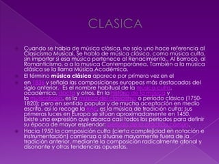  Cuando se habla de música clásica, no solo uno hace referencia al
Clasicismo Musical. Se habla de música clásica, como música culta,
sin importar si esa música pertenece al Renacimiento,, Al Barroco, al
Romanticismo, o a la música Contemporánea. También a la música
clásica se la llama Música Académica.
 El término música clásica aparece por primera vez en el
 en 1836 y señala las composiciones europeas más destacadas del
siglo anterior.1 Es el nombre habitual de la música culta,
académica, docta y otros. En la historia de la música y
la musicología, es la música del clasicismo o período clásico (1750-
1820); pero en sentido popular y de mucha aceptación en medio
escrito, así lo recoge la RAE, es la música de tradición culta; sus
primeras luces en Europa se sitúan aproximadamente en 1450.
Existe una expresión que abarca casi todos los períodos para definir
su época de mayor esplendor: período de la práctica común.
 Hacia 1950 la composición culta (cierta complejidad en notación e
instrumentación) comienza a situarse mayormente fuera de la
tradición anterior, mediante la composición radicalmente atonal y
disonante y otras tendencias opuestas.
 