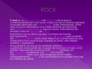  El rock es un género musical del siglo XX y de la época
contemporánea del cual nacen cada uno de los diversos géneros
musicales derivados del rock and roll.1 Suele interpretarse, entre
otros muchos instrumentos que habitualmente se adicionan,
con guitarra, batería, bajo y, algunas veces, instrumentos de
teclado como el órgano y el piano.
 El primitivo rock se deriva de gran cantidad de fuentes,
principalmente blues, rhythm and blues y country, pero también
del gospel, jazz y folk, todas estas influencias combinadas en una
simple estructura musical que, basada en blues, «era rápida,
bailable y pegadiza».2
 Musicalmente, el rock se ha centrado sobre la guitarra eléctrica,
usualmente como parte de un grupo de rock con un bajo y una
batería. Típicamente, el rock es una música centrada en
las canciones usualmente con ritmo 4/4 usando
una estructura verso-coro, pero el género se ha vuelto
extremadamente diverso y las características musicales comunes
son difíciles de definir
 