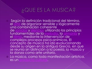  Según la definición tradicional del término,
el arte de organizar sensible y lógicamente
una combinación coherente
de sonidos y silencios utilizando los principios
fundamentales de la melodía, la armonía y
el ritmo, mediante la intervención de
complejos procesos psico-anímicos. El
concepto de música ha ido evolucionando
desde su origen en la antigua Grecia, en que
se reunía sin distinción a la poesía, la música y
la danza como arte unitario.
 La música, como toda manifestación artística,
es un producto cultural.
 