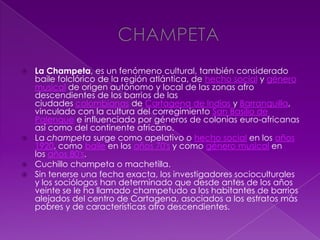  La Champeta, es un fenómeno cultural, también considerado
baile folclórico de la región atlántica, de hecho social y género
musical de origen autónomo y local de las zonas afro
descendientes de los barrios de las
ciudades colombianas de Cartagena de Indias y Barranquilla,
vinculado con la cultura del corregimiento San Basilio de
Palenque e influenciado por géneros de colonias euro-africanas
así como del continente africano.
 La champeta surge como apelativo o hecho social en los años
1920, como baile en los años 70's y como género musical en
los años 80's.
 Cuchillo champeta o machetilla.
 Sin tenerse una fecha exacta, los investigadores socioculturales
y los sociólogos han determinado que desde antes de los años
veinte se le ha llamado champetudo a los habitantes de barrios
alejados del centro de Cartagena, asociados a los estratos más
pobres y de características afro descendientes.
 