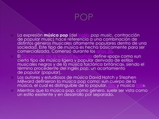  La expresión música pop (del inglés pop music, contracción
de popular music) hace referencia a una combinación de
distintos géneros musicales altamente populares dentro de una
sociedad. Este tipo de música es hecha básicamente para ser
comercializada. Comenzó durante los años 50.
 El Diccionario de la lengua española define «pop» como «un
cierto tipo de música ligera y popular derivado de estilos
musicales negros y de la música folclórica británica», siendo el
término procedente del inglés pop, un acortamiento
de popular (popular).
 Los autores y estudiosos de música David Hatch y Stephen
Millward definieron la música pop como: «un cuerpo de la
música, el cual es distinguible de lo popular, jazz y música folk».
 Mientras que la música pop, como género, suele ser vista como
un estilo existente y en desarrollo por separado.
 