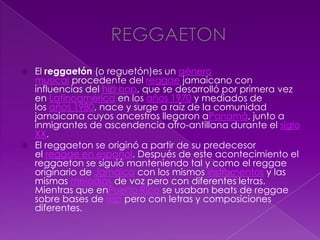  El reggaetón (o reguetón)es un género
musical procedente del reggae jamaicano con
influencias del hip hop, que se desarrolló por primera vez
en Latinoamérica en los años 1970 y mediados de
los años 1980, nace y surge a raíz de la comunidad
jamaicana cuyos ancestros llegaron aPanamá, junto a
inmigrantes de ascendencia afro-antillana durante el siglo
XX.
 El reggaeton se originó a partir de su predecesor
el reggae en español. Después de este acontecimiento el
reggaeton se siguió manteniendo tal y como el reggae
originario de Jamaica con los mismos instrumentos y las
mismas melodías de voz pero con diferentes letras.
Mientras que enPuerto Rico se usaban beats de reggae
sobre bases de rap pero con letras y composiciones
diferentes.
 