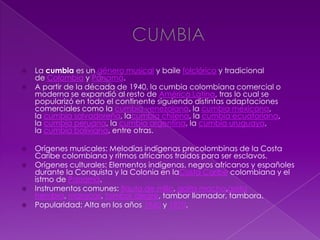  La cumbia es un género musical y baile folclórico y tradicional
de Colombia y Panamá.
 A partir de la década de 1940, la cumbia colombiana comercial o
moderna se expandió al resto de América Latina, tras lo cual se
popularizó en todo el continente siguiendo distintas adaptaciones
comerciales como la cumbia venezolana, la cumbia mexicana,
la cumbia salvadoreña, lacumbia chilena, la cumbia ecuatoriana,
la cumbia peruana, la cumbia argentina, la cumbia uruguaya,
la cumbia boliviana, entre otras.
 Orígenes musicales: Melodías indígenas precolombinas de la Costa
Caribe colombiana y ritmos africanos traídos para ser esclavos.
 Orígenes culturales: Elementos indígenas, negros africanos y españoles
durante la Conquista y la Colonia en laCosta Caribe colombiana y el
istmo de Panamá.
 Instrumentos comunes: flauta de millo, gaita macho,gaita
hembra, maracas, tambor alegre, tambor llamador, tambora.
 Popularidad: Alta en los años 1960 y 1970.
 