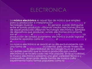  La música electrónica es aquel tipo de música que emplea
para su producción e interpretación instrumentos electrónicos y
tecnología musical electrónica. En general, puede distinguirse
entre el sonido producido utilizando medios electromecánicos
de aquel producido utilizando tecnología electrónica. Ejemplos
de dispositivos que producen sonido electromecánicamente
son eltelarmonio, el órgano Hammond y la guitarra eléctrica. La
producción de sonidos puramente electrónica puede lograrse
mediante aparatos como el theremin, el sintetizador de sonido y
elordenador.
 La música electrónica se asoció en su día exclusivamente con
una forma de música culta occidental, pero desde finales de
los años 1960, la disponibilidad de tecnología musical a precios
accesibles permitió que la música producida por medios
electrónicos se hiciera cada vez más popular. En la actualidad,
la música electrónica presenta una gran variedad técnica y
compositiva, abarcando desde formas de música culta
experimental hasta formas populares como la música
electrónica de baile.
 