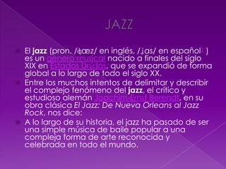  El jazz (pron. /ʤæz/ en inglés, /ʝas/ en español1 )
es un género musical nacido a finales del siglo
XIX en Estados Unidos, que se expandió de forma
global a lo largo de todo el siglo XX.
 Entre los muchos intentos de delimitar y describir
el complejo fenómeno del jazz, el crítico y
estudioso alemán Joachim-Ernst Berendt, en su
obra clásica El Jazz: De Nueva Orleans al Jazz
Rock, nos dice:
 A lo largo de su historia, el jazz ha pasado de ser
una simple música de baile popular a una
compleja forma de arte reconocida y
celebrada en todo el mundo.
 
