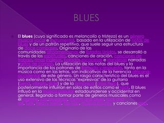  El blues (cuyo significado es melancolía o tristeza) es un género
musical vocal e instrumental, basado en la utilización de notas de
blues y de un patrón repetitivo, que suele seguir una estructura
de doce compases. Originario de las
comunidades afroamericanas de Estados Unidos, se desarrolló a
través de los espirituales, canciones de oración, canciones de
trabajo, rimas inglesas, baladas escocesas e irlandesas narradas
ygritos de campo. La utilización de las notas del blues y la
importancia de los patrones de llamada y respuesta, tanto en la
música como en las letras, son indicativos de la herencia africana-
occidental de este género. Un rasgo característico del blues es el
uso extensivo de las técnicas "expresivas" de la guitarra
(bend, vibrato, slide) y de la armónica (cross harp), que
posteriormente influirían en solos de estilos como el rock. El blues
influyó en la música popular estadounidense y occidental en
general, llegando a formar parte de géneros musicales como
el ragtime, jazz,bluegrass, rhythm and blues, rock and
roll, funk, heavy metal, hip-hop, música country y canciones pop.
 