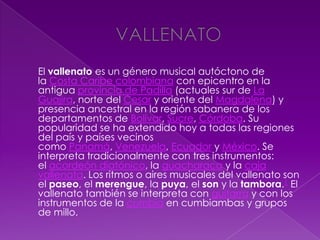 El vallenato es un género musical autóctono de
la Costa Caribe colombiana con epicentro en la
antigua provincia de Padilla (actuales sur de La
Guajira, norte del Cesar y oriente del Magdalena) y
presencia ancestral en la región sabanera de los
departamentos de Bolívar, Sucre, Córdoba. Su
popularidad se ha extendido hoy a todas las regiones
del país y países vecinos
como Panamá, Venezuela, Ecuador y México. Se
interpreta tradicionalmente con tres instrumentos:
el acordeón diatónico, la guacharaca y la caja
vallenata. Los ritmos o aires musicales del vallenato son
el paseo, el merengue, la puya, el son y la tambora.1 El
vallenato también se interpreta con guitarra y con los
instrumentos de la cumbia en cumbiambas y grupos
de millo.
 