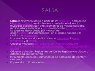  Salsa es el término usado a partir de los años 1970 para definir
al género musical resultante de una síntesis de influencias
musicales cubanas con otros elementos de música caribeña,
música latinoamericana y jazz, en especial el jazz afrocubano.
La salsa fue desarrollada por músicos de
origen «latino» (latinoamericano) en el Caribe hispano y la
ciudad de Nueva York.
 La salsa abarca varios estilos como la salsa dura, la salsa
romántica y la timba.
 Orígenes musicales: son cubano, son montuno,jazz, jazz
afrocubano,chachachá, guaracha,mambo, pachanga, rumba,
guajira
 Origenes culturales: Residentes del Caribe hispano y su diáspora
establecida en Nueva York
 Instrumentos comunes: instrumentos de percusión, de viento y
de cuerda.
 Popularidad: alta desde los años 1970
 