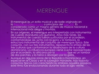  El merengue es un estilo musical y de baile originado en
la República Dominicana a principios del siglo XIX. Es
considerado como un magno género de música nacional e
internacional más alegre y movida.
 En sus orígenes, el merengue era interpretado con instrumentos
de cuerda (bandurria y/o guitarra). Años más tarde, los
instrumentos de cuerda fueron sustituidos por el acordeón,
conformándose así, junto con la güira y la tambora, la
estructura instrumental del conjunto de merengue típico. Este
conjunto, con sus tres instrumentos, representa la síntesis de las
tres culturas que conformaron la idiosincrasia de la cultura
dominicana. La influencia europea viene a estar representada
por el acordeón, la africana por la tambora que es un tambor
de dos parches, y la taína o aborigen por la güira.
 Aunque en algunas zonas de la República Dominicana, en
especial en el Cibao y en la subregión Noroeste, hay todavía
conjuntos típicos con características similares aquellos pioneros,
este ritmo fue evolucionando durante todo el siglo veinte.
 