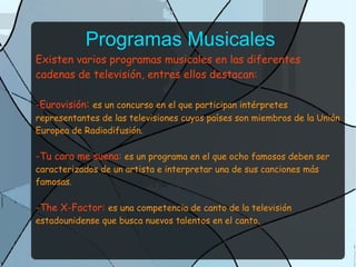 Programas Musicales
Existen varios programas musicales en las diferentes
cadenas de televisión, entres ellos destacan:
-Eurovisión: es un concurso en el que participan intérpretes
representantes de las televisiones cuyos países son miembros de la Unión
Europea de Radiodifusión.
-Tu cara me suena: es un programa en el que ocho famosos deben ser
caracterizados de un artista e interpretar una de sus canciones más
famosas.
-The X-Factor: es una competencia de canto de la televisión
estadounidense que busca nuevos talentos en el canto.
 