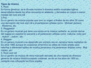 Tipos de música
1. Rock
En forma genérica, se le da este nombre a diversos estilos musicales ligeros
desarrollados desde los años cincuenta en adelante, y derivados en mayor o menor
medida del rock and roll
2.Pop
Es un genero de música popular que tuvo su origen a finales de los años 50 como
una derivación del rock and roll a el pertenecen artistas como : Michael Jackson
, Madonna, etc.
3. Reggaetón
Es un genero musical que tiene sus raíces en la música caribeña su sonido deriva
del reggae en español en panamá a el pertenecen artistas como: maluma; nicky jam
, reykon , j balvin , etc.
4. Reggae
Es un genero musical q se desarrollo por primera ves en Jamaica hacia mediados de
los años 1960 aunque en ocasiones el termino se utiliza de modo amplio para
referirse a diferentes estilos de música jamaicana a el pertenecen artistas como : Bob
marley ,etc.
5. Rock and roll
Es un genero de música de ritmo marcado derivado de una mescla de diversos
géneros de música folclórica estado unidense se dio en los años de 1950 su
cantante mas influyente fue Elvis presley
 