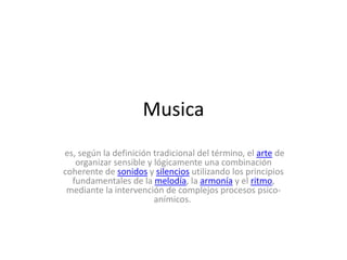 Musica
es, según la definición tradicional del término, el arte de
organizar sensible y lógicamente una combinación
coherente de sonidos y silencios utilizando los principios
fundamentales de la melodía, la armonía y el ritmo,
mediante la intervención de complejos procesos psico-
anímicos.
 