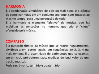 HARMONIA 
É a combinação simultânea de dois ou mais sons, é a ciência 
de combinar notas em um conjunto coerente, sons tocados ao 
mesmo tempo, para uma percepção do todo. 
É a harmonia o elemento “afetivo” da música, que faz 
mobilizar as sensações no homem, que cria o “clima” 
oferecido pela música. 
COMPASSO 
É a pulsação rítmica da música que se repete regularmente, 
dividindo-a em partes iguais, em sequências de 2, 3, 4 ou 
mais tempos. É a quantidade de batimentos que colocamos 
em um ciclo pré-determinado, medidas de igual valor de um 
trecho musical. 
Pode ser: binário, ternário e quaternário. 
 