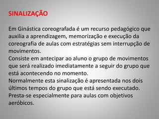 SINALIZAÇÃO 
Em Ginástica coreografada é um recurso pedagógico que 
auxilia a aprendizagem, memorização e execução da 
coreografia de aulas com estratégias sem interrupção de 
movimentos. 
Consiste em antecipar ao aluno o grupo de movimentos 
que será realizado imediatamente a seguir do grupo que 
está acontecendo no momento. 
Normalmente esta sinalização é apresentada nos dois 
últimos tempos do grupo que está sendo executado. 
Presta-se especialmente para aulas com objetivos 
aeróbicos. 
 
