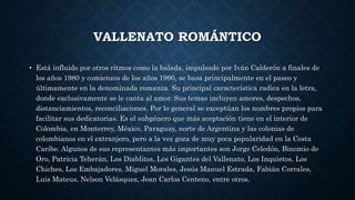 VALLENATO ROMÁNTICO 
• Está influido por otros ritmos como la balada, impulsado por Iván Calderón a finales de 
los años 1980 y comienzos de los años 1990, se basa principalmente en el paseo y 
últimamente en la denominada romanza. Su principal característica radica en la letra, 
donde exclusivamente se le canta al amor. Sus temas incluyen amores, despechos, 
distanciamientos, reconciliaciones. Por lo general se exceptúan los nombres propios para 
facilitar sus dedicatorias. Es el subgénero que más aceptación tiene en el interior de 
Colombia, en Monterrey, México, Paraguay, norte de Argentina y las colonias de 
colombianos en el extranjero, pero a la vez goza de muy poca popularidad en la Costa 
Caribe. Algunos de sus representantes más importantes son Jorge Celedón, Binomio de 
Oro, Patricia Teherán, Los Diablitos, Los Gigantes del Vallenato, Los Inquietos, Los 
Chiches, Los Embajadores, Miguel Morales, Jesús Manuel Estrada, Fabián Corrales, 
Luis Mateus, Nelson Velásquez, Jean Carlos Centeno, entre otros. 

