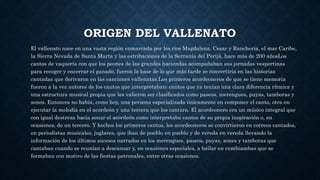 ORIGEN DEL VALLENATO 
El vallenato nace en una vasta región enmarcada por los ríos Magdalena, Cesar y Ranchería, el mar Caribe, 
la Sierra Nevada de Santa Marta y las estribaciones de la Serranía del Perijá, hace más de 200 añosLos 
cantos de vaquería con que los peones de las grandes haciendas acompañaban sus jornadas vespertinas 
para recoger y encerrar el ganado, fueron la base de lo que más tarde se convertiría en las historias 
cantadas que derivaron en las canciones vallenatas.Los primeros acordeoneros de que se tiene memoria 
fueron a la vez autores de los cantos que interpretaban; cantos que ya tenían una clara diferencia rítmica y 
una estructura musical propia que les valieron ser clasificados como paseos, merengues, puyas, tamboras y 
sones. Entonces no había, como hoy, una persona especializada únicamente en componer el canto, otra en 
ejecutar la melodía en el acordeón y una tercera que los cantara. El acordeonero era un músico integral que 
con igual destreza hacía sonar el acordeón como interpretaba cantos de su propia inspiración o, en 
ocasiones, de un tercero. Y hechos los primeros cantos, los acordeoneros se convirtieron en correos cantados, 
en periodistas musicales, juglares, que iban de pueblo en pueblo y de vereda en vereda llevando la 
información de los últimos sucesos narrados en los merengues, paseos, puyas, sones y tamboras que 
cantaban cuando se reunían a descansar y, en ocasiones especiales, a bailar en cumbiambas que se 
formaban con motivo de las fiestas patronales, entre otras ocasiones. 
 