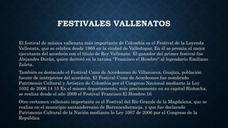 FESTIVALES VALLENATOS 
El festival de música vallenata más importante de Colombia es el Festival de la Leyenda 
Vallenata, que se celebra desde 1968 en la ciudad de Valledupar. En él se premia al mejor 
ejecutante del acordeón con el título de Rey Vallenato. El ganador del primer festival fue 
Alejandro Durán, quien derrotó en la tarima "Francisco el Hombre" al legendario Emiliano 
Zuleta. 
También es destacado el Festival Cuna de Acordeones de Villanueva, Guajira, población 
fuente de intérpretes del acordeón. El Festival Cuna de Acordeones fue nombrado 
Patrimonio Cultural y Artístico de Colombia por el Congreso Nacional mediante la Ley 
1052 de 2006.14 15 En el mismo departamento, más precisamente en su capital Riohacha, 
se realiza desde el año 2009 el Festival Francisco El Hombre.16 
Otro certamen vallenato importante es el Festival del Río Grande de la Magdalena, que se 
realiza en el municipio santandereano de Barrancabermeja, y que fue declarado 
Patrimonio Cultural de la Nación mediante la Ley 1007 de 2006 por el Congreso de la 
República 
 
