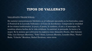 TIPOS DE VALLENATO 
VALLENATO TRADICIONAL: 
De carácter eminentemente folclórico, es el vallenato ejecutado en los festivales, como 
el Festival de la Leyenda Vallenata o el Cuna de Acordeones. Comprende la totalidad 
de los ritmos tradicionales, la puya, el paseo, la tambora, el son y el merengue. Su 
temática abarca hechos de la vida cotidiana, la amistad, la parranda, la tierra y la 
mujer. Es la música que cultivaron los juglares como Alejandro Durán, Abel Antonio 
Villa, Luis Enrique Martínez, "Toño" Salas, Lorenzo Morales, Leandro Díaz, "Pacho" 
Rada, "Colacho" Mendoza, Rafael Escalona, entre otros. 
 