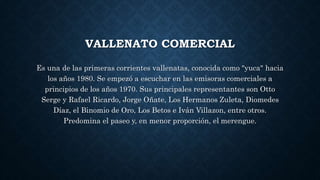 VALLENATO COMERCIAL 
Es una de las primeras corrientes vallenatas, conocida como "yuca" hacia 
los años 1980. Se empezó a escuchar en las emisoras comerciales a 
principios de los años 1970. Sus principales representantes son Otto 
Serge y Rafael Ricardo, Jorge Oñate, Los Hermanos Zuleta, Diomedes 
Díaz, el Binomio de Oro, Los Betos e Iván Villazon, entre otros. 
Predomina el paseo y, en menor proporción, el merengue. 
 