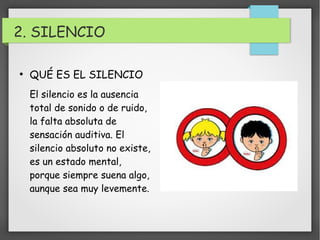 2. SILENCIO 
● QUÉ ES EL SILENCIO 
El silencio es la ausencia 
total de sonido o de ruido, 
la falta absoluta de 
sensación auditiva. El 
silencio absoluto no existe, 
es un estado mental, 
porque siempre suena algo, 
aunque sea muy levemente. 
 