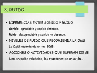 3. RUIDO 
● DIFERENCIAS ENTRE SONIDO Y RUIDO 
Sonido: agradable y sonido deseado. 
Ruido: desagradable y sonido no deseado. 
● NIVELES DE RUIDO QUE RECOMIENDA LA OMS 
La OMS recomienda entre 30dB 
● ACCIONES O ACTIVIDADES QUE SUPERAN 120 dB 
Una erupción volcánica, los reactores de un avión... 
 
