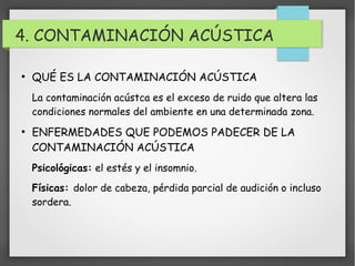 4. CONTAMINACIÓN ACÚSTICA 
● QUÉ ES LA CONTAMINACIÓN ACÚSTICA 
La contaminación acústca es el exceso de ruido que altera las 
condiciones normales del ambiente en una determinada zona. 
● ENFERMEDADES QUE PODEMOS PADECER DE LA 
CONTAMINACIÓN ACÚSTICA 
Psicológicas: el estés y el insomnio. 
Físicas: dolor de cabeza, pérdida parcial de audición o incluso 
sordera. 
 