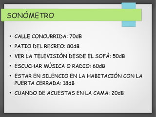 SONÓMETRO 
● CALLE CONCURRIDA: 70dB 
● PATIO DEL RECREO: 80dB 
● VER LA TELEVISIÓN DESDE EL SOFÁ: 50dB 
● ESCUCHAR MÚSICA O RADIO: 60dB 
● ESTAR EN SILENCIO EN LA HABITACIÓN CON LA 
PUERTA CERRADA: 18dB 
● CUANDO DE ACUESTAS EN LA CAMA: 20dB 
 