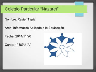 Colegio Particular “Nazaret” 
Nombre: Xavier Tapia 
Área: Informática Aplicada a la Eduicación 
Fecha: 2014/11/20 
Curso: 1° BGU “A” 
 