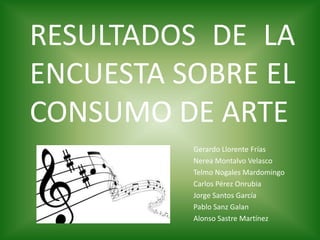 RESULTADOS DE LA
ENCUESTA SOBRE EL
CONSUMO DE ARTE
Gerardo Llorente Frías
Nerea Montalvo Velasco
Telmo Nogales Mardomingo
Carlos Pérez Onrubia
Jorge Santos García
Pablo Sanz Galan
Alonso Sastre Martínez
 