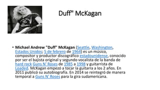 Duff" McKagan
• Michael Andrew "Duff" McKagan (Seattle, Washington,
Estados Unidos; 5 de febrero de 1964) es un músico,
compositor y productor discográfico estadounidense, conocido
por ser el bajista original y segundo vocalista de la banda de
hard rock Guns N' Roses de 1985 a 1998 y guitarrista de
Loaded. McKagan empezó a tocar la guitarra a los 2 años. En
2011 publicó su autobiografía. En 2014 se reintegró de manera
temporal a Guns N' Roses para la gira sudamericana.
 