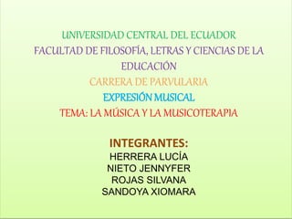 UNIVERSIDAD CENTRAL DEL ECUADOR
FACULTAD DE FILOSOFÍA, LETRAS Y CIENCIAS DE LA
EDUCACIÓN
CARRERA DE PARVULARIA
EXPRESIÓN MUSICAL
TEMA: LA MÚSICA Y LA MUSICOTERAPIA
INTEGRANTES:
HERRERA LUCÍA
NIETO JENNYFER
ROJAS SILVANA
SANDOYA XIOMARA
 