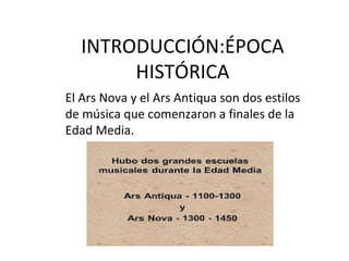 INTRODUCCIÓN:ÉPOCA
HISTÓRICA
El Ars Nova y el Ars Antiqua son dos estilos
de música que comenzaron a finales de la
Edad Media.
 