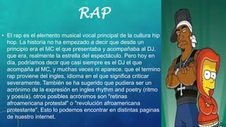 RAP
• El rap es el elemento musical vocal principal de la cultura hip
hop. La historia no ha empezado a decir que desde un
principio era el MC el que presentaba y acompañaba al DJ,
que era, realmente la estrella del espectáculo. Pero hoy en
día, podríamos decir que casi siempre es el DJ el que
acompaña al MC, y muchas veces ni aparece. que el termino
rap proviene del ingles, idioma en el que significa criticar
severamente. También se ha sugerido que pudiera ser un
acrónimo de la expresión en ingles rhythm and poetry (ritmo
y poesía). otros posibles acrónimos son "retinas
afroamericana protestal" o "revolución afroamericana
protestante". Esto lo podemos encontrar en distintas paginas
de nuestro internet.
 