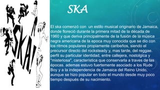 SKA
• El ska comenzó con un estilo musical originario de Jamaica,
donde floreció durante la primera mitad de la década de
1960 y que deriva principalmente de la fusión de la música
negra americana de la epoca muy conocida que se dio con
los ritmos populares propiamente caribeños, siendo el
precursor directo del rocksteady y, mas tarde, del reggae.
perfil su particular identidad, entre callejera, nostolgica y
"misteriosa", característica que conservarla a traves de las
épocas. ademas estuvo fuertemente asociado a los Rude
Boy y a la independencia de Jamaica del Reino Unido,
aunque se hizo popular en todo el mundo desde muy poco
tiempo después de su nacimiento.
 