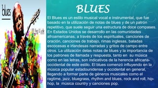 BLUES
El Blues es un estilo musical vocal e instrumental, que fue
basado en la utilización de notas de blues y de un patrón
repetitivo, que suele seguir una estructura de doce compases.
En Estados Unidos se desarrollo en las comunidades
afroamericanas, a través de los espirituales, canciones de
oración, canciones de trabajo, rimas inglesas, baladas
escocesas e irlandesas narradas y gritos de campo entre
otros. La utilización delas notas de blues y la importancia de
los patrones de llamada y respuesta, tanto en su música
como en las letras, son indicativos de la herencia africana-
occidental de este estilo. El blues comenzó influyendo en la
música popular estadounidense y occidental en general,
llegando a formar parte de géneros musicales como el
ragtime, jazz, bluegrass, rhythm and blues, rock and roll, hip-
hop, la música country y canciones pop.
 